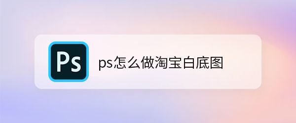 ps淘宝平铺白底图怎么弄-ps淘宝平铺白底图制作方